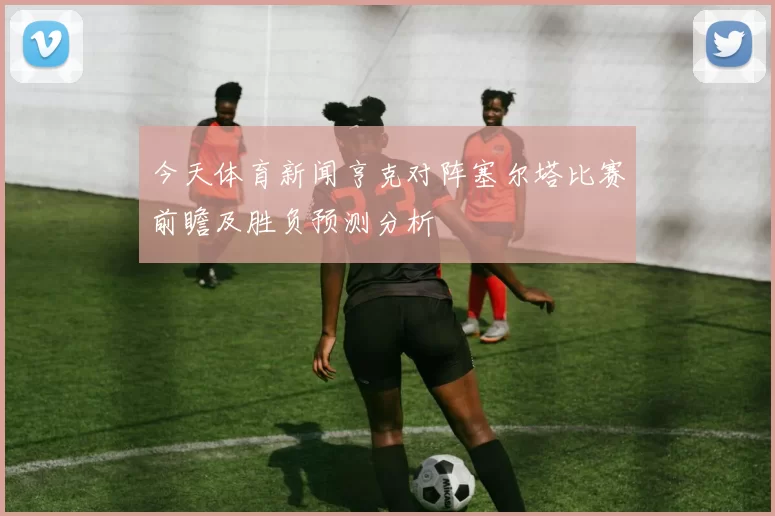今天体育新闻亨克对阵塞尔塔比赛前瞻及胜负预测分析