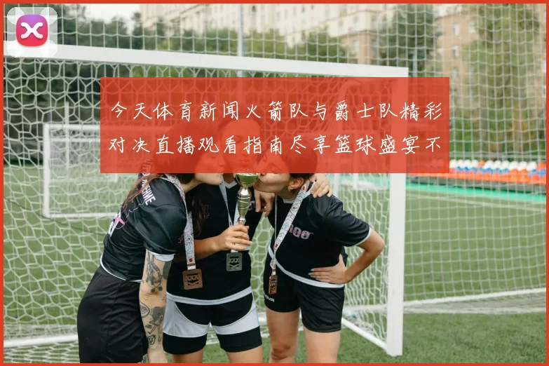 今天体育新闻火箭队与爵士队精彩对决直播观看指南尽享篮球盛宴不容错过