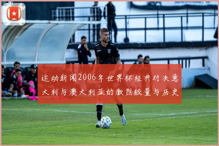 运动新闻2006年世界杯经典对决意大利与澳大利亚的激烈较量与历史回顾