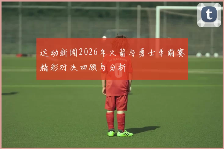 运动新闻2026年火箭与勇士季前赛精彩对决回顾与分析